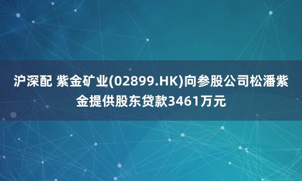 沪深配 紫金矿业(02899.HK)向参股公司松潘紫金提供股东贷款3461万元