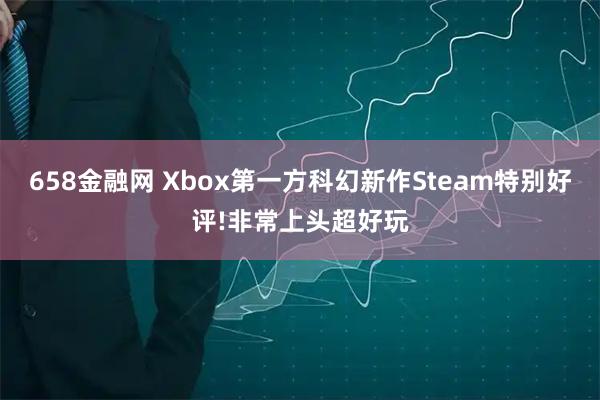 658金融网 Xbox第一方科幻新作Steam特别好评!非常上头超好玩