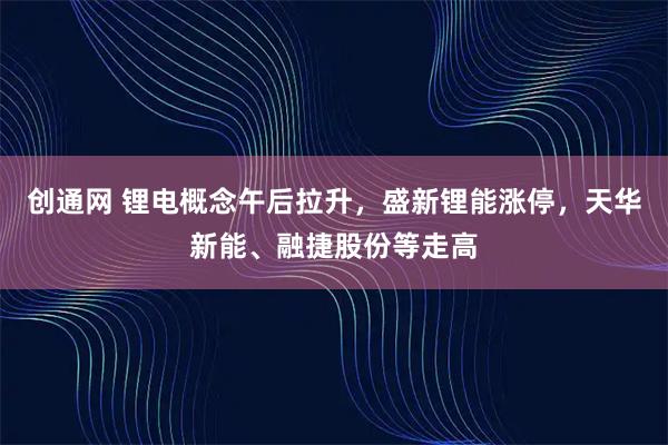 创通网 锂电概念午后拉升,盛新锂能涨停,天华新能、融捷股份等走高