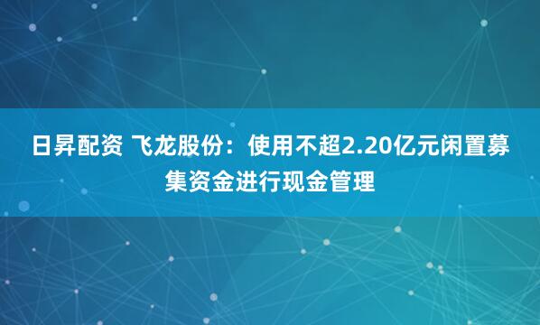 日昇配资 飞龙股份:使用不超2.20亿元闲置募集资金进行现金管理