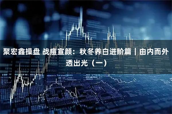 聚宏鑫操盘 战痘宣颜：秋冬养白进阶篇｜由内而外透出光（一）