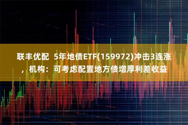 联丰优配  5年地债ETF(159972)冲击3连涨，机构：可考虑配置地方债增厚利差收益
