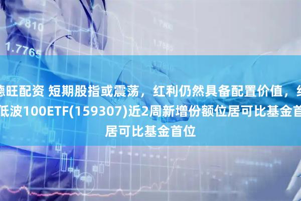 德旺配资 短期股指或震荡，红利仍然具备配置价值，红利低波100ETF(159307)近2周新增份额位居可比基金首位