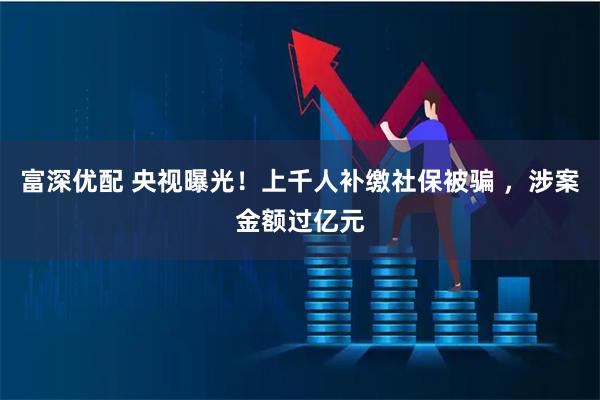 富深优配 央视曝光!上千人补缴社保被骗 ,涉案金额过亿元