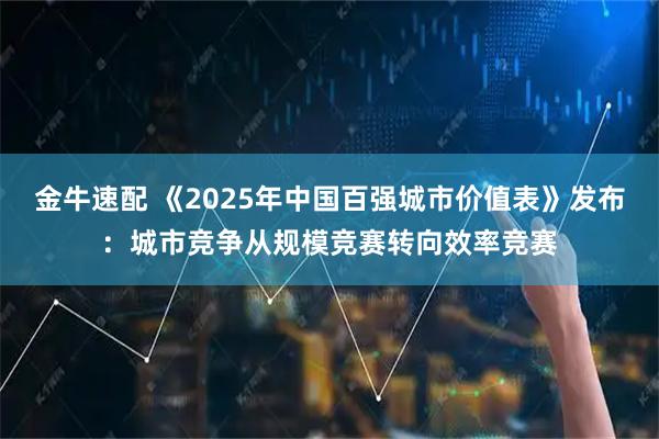金牛速配 《2025年中国百强城市价值表》发布：城市竞争从规模竞赛转向效率竞赛