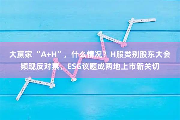 大赢家 “A+H”,什么情况?H股类别股东大会频现反对票,ESG议题成两地上市新关切