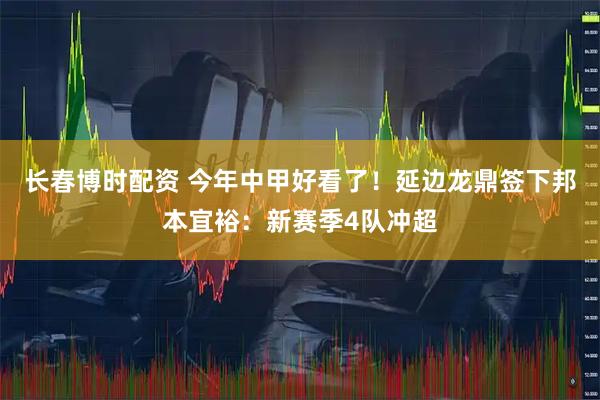 长春博时配资 今年中甲好看了！延边龙鼎签下邦本宜裕：新赛季4队冲超